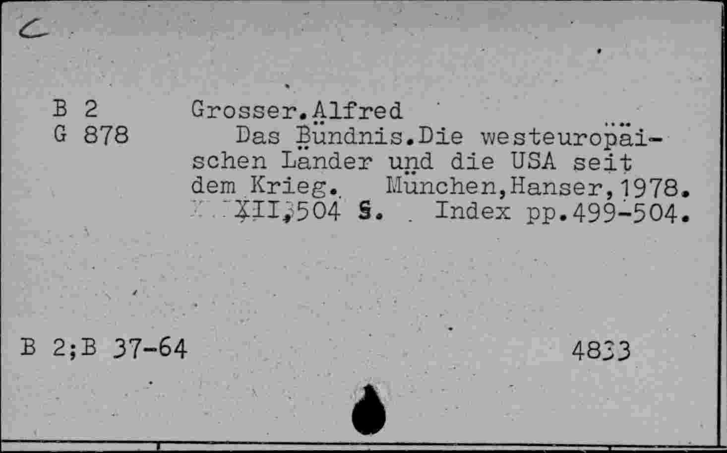 ﻿B 2	Grosser.Alfred
G 878 Das Bündnis.Die westeuropäischen Lander und die USA seit dem Krieg. München,Hanser,1978. '211^504 S. . Index pp.499-504.
B 2;B 37-64
4833